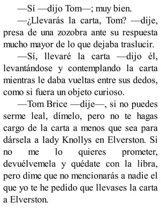 —Sí —dijo Tom—; muy bien.
—¿Llevarás la carta, Tom? —dije,
presa de una zozobra ante su respuesta
mucho mayor de lo que dejaba traslucir.
—Sí, llevaré la carta —dijo él,
levantándose y contemplando la carta
mientras le daba vueltas entre sus dedos,
como si fuera un objeto curioso.
—Tom Brice —dije—, si no puedes
serme leal, dímelo, pero no te hagas
cargo de la carta a menos que sea para
dársela a lady Knollys en Elverston. Si
no me lo quieres prometer,
devuélvemela y quédate con la libra,
pero dime que no mencionarás a nadie el
que yo te he pedido que llevases la carta
a Elverston.
 