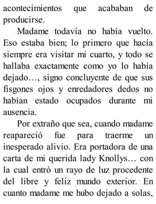 acontecimientos que acababan de
producirse.
Madame todavía no había vuelto.
Eso estaba bien; lo primero que hacía
siempre era visitar mi cuarto, y todo se
hallaba exactamente como yo lo había
dejado…, signo concluyente de que sus
fisgones ojos y enredadores dedos no
habían estado ocupados durante mi
ausencia.
Por extraño que sea, cuando madame
reapareció fue para traerme un
inesperado alivio. Era portadora de una
carta de mi querida lady Knollys… con
la cual entró un rayo de luz procedente
del libre y feliz mundo exterior. En
cuanto madame me hubo dejado a solas,
 