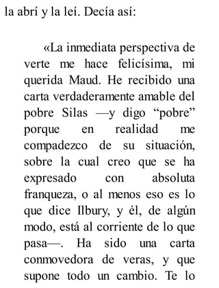 la abrí y la leí. Decía así:
«La inmediata perspectiva de
verte me hace felicísima, mi
querida Maud. He recibido una
carta verdaderamente amable del
pobre Silas —y digo “pobre”
porque en realidad me
compadezco de su situación,
sobre la cual creo que se ha
expresado con absoluta
franqueza, o al menos eso es lo
que dice Ilbury, y él, de algún
modo, está al corriente de lo que
pasa—. Ha sido una carta
conmovedora de veras, y que
supone todo un cambio. Te lo
 