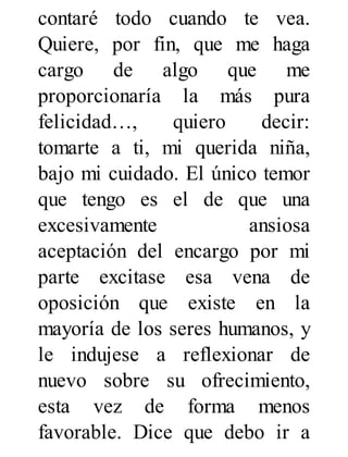 contaré todo cuando te vea.
Quiere, por fin, que me haga
cargo de algo que me
proporcionaría la más pura
felicidad…, quiero decir:
tomarte a ti, mi querida niña,
bajo mi cuidado. El único temor
que tengo es el de que una
excesivamente ansiosa
aceptación del encargo por mi
parte excitase esa vena de
oposición que existe en la
mayoría de los seres humanos, y
le indujese a reflexionar de
nuevo sobre su ofrecimiento,
esta vez de forma menos
favorable. Dice que debo ir a
 