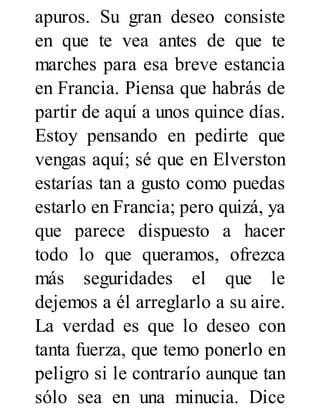 apuros. Su gran deseo consiste
en que te vea antes de que te
marches para esa breve estancia
en Francia. Piensa que habrás de
partir de aquí a unos quince días.
Estoy pensando en pedirte que
vengas aquí; sé que en Elverston
estarías tan a gusto como puedas
estarlo en Francia; pero quizá, ya
que parece dispuesto a hacer
todo lo que queramos, ofrezca
más seguridades el que le
dejemos a él arreglarlo a su aire.
La verdad es que lo deseo con
tanta fuerza, que temo ponerlo en
peligro si le contrarío aunque tan
sólo sea en una minucia. Dice
 