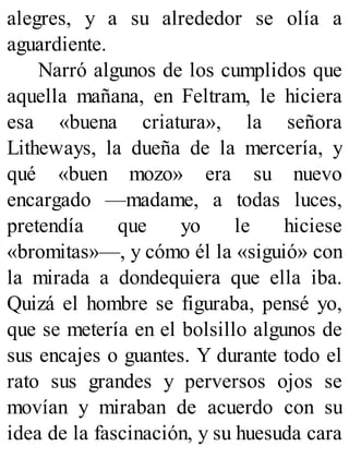 alegres, y a su alrededor se olía a
aguardiente.
Narró algunos de los cumplidos que
aquella mañana, en Feltram, le hiciera
esa «buena criatura», la señora
Litheways, la dueña de la mercería, y
qué «buen mozo» era su nuevo
encargado —madame, a todas luces,
pretendía que yo le hiciese
«bromitas»—, y cómo él la «siguió» con
la mirada a dondequiera que ella iba.
Quizá el hombre se figuraba, pensé yo,
que se metería en el bolsillo algunos de
sus encajes o guantes. Y durante todo el
rato sus grandes y perversos ojos se
movían y miraban de acuerdo con su
idea de la fascinación, y su huesuda cara
 