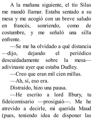 A la mañana siguiente, el tío Silas
me mandó llamar. Estaba sentado a su
mesa y me acogió con un breve saludo
en francés, sonriendo, como de
costumbre, y me señaló una silla
enfrente.
—Se me ha olvidado a qué distancia
—dijo, dejando el periódico
descuidadamente sobre la mesa—
adivinaste ayer que estaba Dudley.
—Creo que eran mil cien millas.
—Ah, sí, eso era.
Distraído, hizo una pausa.
—He escrito a lord Ilbury, tu
fideicomisario —prosiguió—. Me he
atrevido a decirle, mi querida Maud
(pues, teniendo idea de disponer las
 