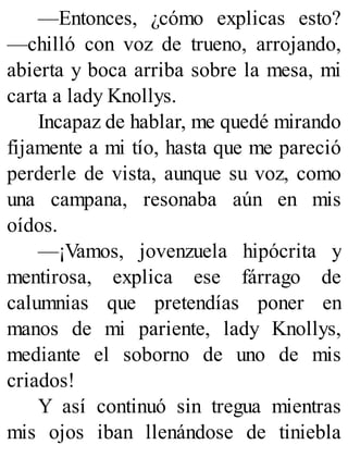 —Entonces, ¿cómo explicas esto?
—chilló con voz de trueno, arrojando,
abierta y boca arriba sobre la mesa, mi
carta a lady Knollys.
Incapaz de hablar, me quedé mirando
fijamente a mi tío, hasta que me pareció
perderle de vista, aunque su voz, como
una campana, resonaba aún en mis
oídos.
—¡Vamos, jovenzuela hipócrita y
mentirosa, explica ese fárrago de
calumnias que pretendías poner en
manos de mi pariente, lady Knollys,
mediante el soborno de uno de mis
criados!
Y así continuó sin tregua mientras
mis ojos iban llenándose de tiniebla
 