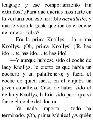lenguaje y ese comportamiento tan
extraños? ¿Para qué querías mostrarte en
la ventana con ese horrible déshabillé, y
que te viera la gente que iba en el coche
del doctor Jolks?
—Era la prima Knollys… la prima
Knollys. ¡Oh, prima Knollys! ¡Te has
ido… te has ido… te has ido!
—Y aunque hubiese sido el coche de
lady Knollys, lo cierto es que había un
cochero y un palafrenero; y fuera el
coche de quien fuera, en él viajaba un
joven caballero. Caso de haber sido el
de lady Knollys, habría sido peor que si
fuese el coche del doctor.
—Ya nada importa…, todo ha
terminado. ¡Oh, prima Mónica! ¿A quién
 