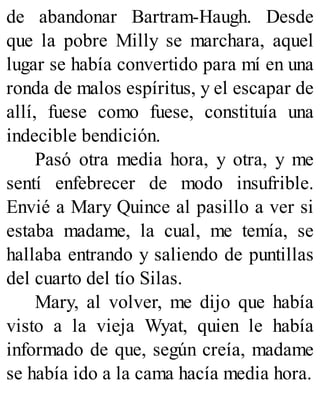 de abandonar Bartram-Haugh. Desde
que la pobre Milly se marchara, aquel
lugar se había convertido para mí en una
ronda de malos espíritus, y el escapar de
allí, fuese como fuese, constituía una
indecible bendición.
Pasó otra media hora, y otra, y me
sentí enfebrecer de modo insufrible.
Envié a Mary Quince al pasillo a ver si
estaba madame, la cual, me temía, se
hallaba entrando y saliendo de puntillas
del cuarto del tío Silas.
Mary, al volver, me dijo que había
visto a la vieja Wyat, quien le había
informado de que, según creía, madame
se había ido a la cama hacía media hora.
 