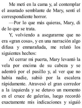Me metí en la cama y, al contemplar
el asustado semblante de Mary, sentí el
correspondiente horror.
—Por lo que más quieras, Mary, di
de lo que se trata.
Y, volviendo a asegurarme que no
era «gran cosa», y en una narración algo
difusa y enmarañada, me relató los
siguientes hechos:
Al cerrar mi puerta, Mary levantó la
vela por encima de su cabeza y se
adentró por el pasillo y, al ver que no
había nadie, subió por la escalera
rápidamente. Atravesó el gran corredor
a la izquierda y se detuvo un momento
en el cruce de galerías, luego recordó
exactamente mis indicaciones y siguió
 
