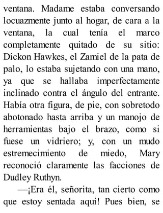 ventana. Madame estaba conversando
locuazmente junto al hogar, de cara a la
ventana, la cual tenía el marco
completamente quitado de su sitio:
Dickon Hawkes, el Zamiel de la pata de
palo, lo estaba sujetando con una mano,
ya que se hallaba imperfectamente
inclinado contra el ángulo del entrante.
Había otra figura, de pie, con sobretodo
abotonado hasta arriba y un manojo de
herramientas bajo el brazo, como si
fuese un vidriero; y, con un mudo
estremecimiento de miedo, Mary
reconoció claramente las facciones de
Dudley Ruthyn.
—¡Era él, señorita, tan cierto como
que estoy sentada aquí! Pues bien, se
 