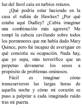 luz del farol caía en turbios retazos.
¿Qué podría estar haciendo en la
casa el rufián de Hawkes? ¿Por qué
estaba aquí Dudley? ¿Cabía imaginar
una combinación más agorera? Me
rompí la cabeza cavilando sobre todos
los pormenores que me había dado Mary
Quince, pero fui incapaz de averiguar en
qué consistía su ocupación. Nada hay,
que yo sepa, más terrorífico que un
perpetuo devanarse los sesos a
propósito de problemas ominosos.
Fácil es imaginar cómo
transcurrieron las largas horas de
aquella noche y cómo mi corazón se
puso a palpitar a cada imaginado ruido
tras mi puerta.
 