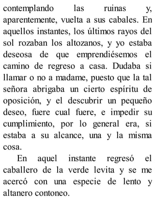 contemplando las ruinas y,
aparentemente, vuelta a sus cabales. En
aquellos instantes, los últimos rayos del
sol rozaban los altozanos, y yo estaba
deseosa de que emprendiésemos el
camino de regreso a casa. Dudaba si
llamar o no a madame, puesto que la tal
señora abrigaba un cierto espíritu de
oposición, y el descubrir un pequeño
deseo, fuere cual fuere, e impedir su
cumplimiento, por lo general era, si
estaba a su alcance, una y la misma
cosa.
En aquel instante regresó el
caballero de la verde levita y se me
acercó con una especie de lento y
altanero contoneo.
 