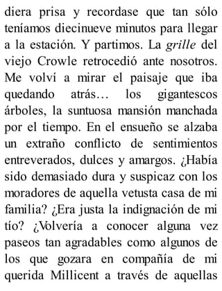 diera prisa y recordase que tan sólo
teníamos diecinueve minutos para llegar
a la estación. Y partimos. La grille del
viejo Crowle retrocedió ante nosotros.
Me volví a mirar el paisaje que iba
quedando atrás… los gigantescos
árboles, la suntuosa mansión manchada
por el tiempo. En el ensueño se alzaba
un extraño conflicto de sentimientos
entreverados, dulces y amargos. ¿Había
sido demasiado dura y suspicaz con los
moradores de aquella vetusta casa de mi
familia? ¿Era justa la indignación de mi
tío? ¿Volvería a conocer alguna vez
paseos tan agradables como algunos de
los que gozara en compañía de mi
querida Millicent a través de aquellas
 