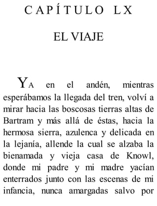 C A P Í T U L O L X
EL VIAJE
YA en el andén, mientras
esperábamos la llegada del tren, volví a
mirar hacia las boscosas tierras altas de
Bartram y más allá de éstas, hacia la
hermosa sierra, azulenca y delicada en
la lejanía, allende la cual se alzaba la
bienamada y vieja casa de Knowl,
donde mi padre y mi madre yacían
enterrados junto con las escenas de mi
infancia, nunca amargadas salvo por
 