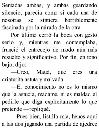 Sentadas ambas, y ambas guardando
silencio, parecía como si cada una de
nosotras se sintiera horriblemente
fascinada por la mirada de la otra.
Por último cerró la boca con gesto
serio y, mientras me contemplaba,
frunció el entrecejo de modo aún más
resuelto y significativo. Por fin, en tono
bajo, dijo:
—Creo, Maud, que eres una
criaturita astuta y malvada.
—El conocimiento no es lo mismo
que la astucia, madame, ni es maldad el
pedirle que diga explícitamente lo que
pretende —repliqué.
—Pues bien, listilla mía, henos aquí
a las dos jugando una partida de ajedrez
 