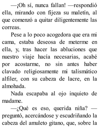 —¡Oh sí, nunca fallan! —respondió
ella, mirando con fijeza su maletín, al
que comenzó a quitar diligentemente las
correas.
Pese a lo poco acogedora que era mi
cama, estaba deseosa de meterme en
ella, y, tras hacer las abluciones que
nuestro viaje hacía necesarias, acabé
por acostarme, no sin antes haber
clavado religiosamente mi talismático
alfiler, con su cabeza de lacre, en la
almohada.
Nada escapaba al ojo inquieto de
madame.
—¿Qué es eso, querida niña? —
preguntó, acercándose y escudriñando la
cabeza del amuleto gitano, que, sobre la
 