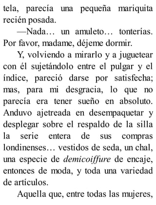 tela, parecía una pequeña mariquita
recién posada.
—Nada… un amuleto… tonterías.
Por favor, madame, déjeme dormir.
Y, volviendo a mirarlo y a juguetear
con él sujetándolo entre el pulgar y el
índice, pareció darse por satisfecha;
mas, para mi desgracia, lo que no
parecía era tener sueño en absoluto.
Anduvo ajetreada en desempaquetar y
desplegar sobre el respaldo de la silla
la serie entera de sus compras
londinenses… vestidos de seda, un chal,
una especie de demicoiffure de encaje,
entonces de moda, y toda una variedad
de artículos.
Aquella que, entre todas las mujeres,
 