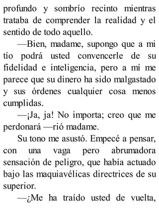 profundo y sombrío recinto mientras
trataba de comprender la realidad y el
sentido de todo aquello.
—Bien, madame, supongo que a mi
tío podrá usted convencerle de su
fidelidad e inteligencia, pero a mí me
parece que su dinero ha sido malgastado
y sus órdenes cualquier cosa menos
cumplidas.
—¡Ja, ja! No importa; creo que me
perdonará —rió madame.
Su tono me asustó. Empecé a pensar,
con una vaga pero abrumadora
sensación de peligro, que había actuado
bajo las maquiavélicas directrices de su
superior.
—¿Me ha traído usted de vuelta,
 