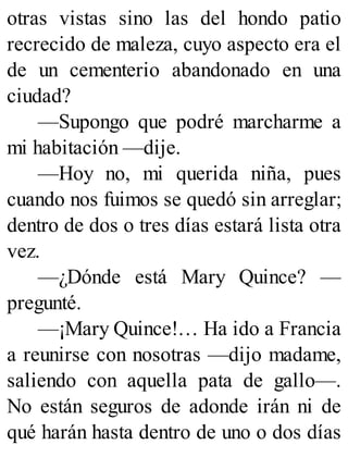 otras vistas sino las del hondo patio
recrecido de maleza, cuyo aspecto era el
de un cementerio abandonado en una
ciudad?
—Supongo que podré marcharme a
mi habitación —dije.
—Hoy no, mi querida niña, pues
cuando nos fuimos se quedó sin arreglar;
dentro de dos o tres días estará lista otra
vez.
—¿Dónde está Mary Quince? —
pregunté.
—¡Mary Quince!… Ha ido a Francia
a reunirse con nosotras —dijo madame,
saliendo con aquella pata de gallo—.
No están seguros de adonde irán ni de
qué harán hasta dentro de uno o dos días
 