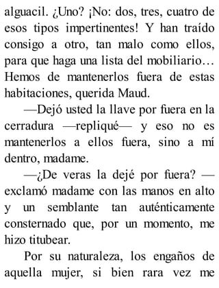 alguacil. ¿Uno? ¡No: dos, tres, cuatro de
esos tipos impertinentes! Y han traído
consigo a otro, tan malo como ellos,
para que haga una lista del mobiliario…
Hemos de mantenerlos fuera de estas
habitaciones, querida Maud.
—Dejó usted la llave por fuera en la
cerradura —repliqué— y eso no es
mantenerlos a ellos fuera, sino a mí
dentro, madame.
—¿De veras la dejé por fuera? —
exclamó madame con las manos en alto
y un semblante tan auténticamente
consternado que, por un momento, me
hizo titubear.
Por su naturaleza, los engaños de
aquella mujer, si bien rara vez me
 