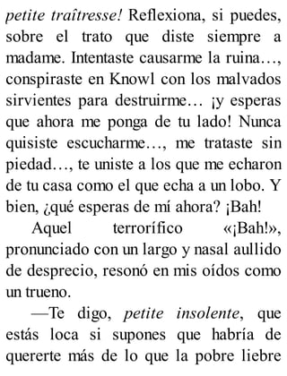 petite traîtresse! Reflexiona, si puedes,
sobre el trato que diste siempre a
madame. Intentaste causarme la ruina…,
conspiraste en Knowl con los malvados
sirvientes para destruirme… ¡y esperas
que ahora me ponga de tu lado! Nunca
quisiste escucharme…, me trataste sin
piedad…, te uniste a los que me echaron
de tu casa como el que echa a un lobo. Y
bien, ¿qué esperas de mí ahora? ¡Bah!
Aquel terrorífico «¡Bah!»,
pronunciado con un largo y nasal aullido
de desprecio, resonó en mis oídos como
un trueno.
—Te digo, petite insolente, que
estás loca si supones que habría de
quererte más de lo que la pobre liebre
 