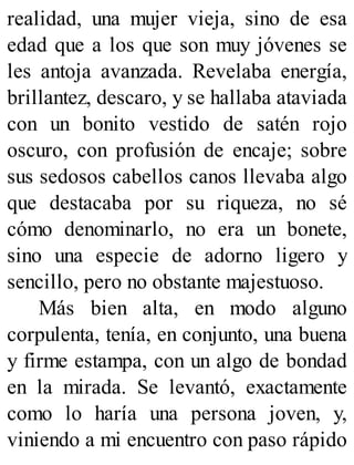 realidad, una mujer vieja, sino de esa
edad que a los que son muy jóvenes se
les antoja avanzada. Revelaba energía,
brillantez, descaro, y se hallaba ataviada
con un bonito vestido de satén rojo
oscuro, con profusión de encaje; sobre
sus sedosos cabellos canos llevaba algo
que destacaba por su riqueza, no sé
cómo denominarlo, no era un bonete,
sino una especie de adorno ligero y
sencillo, pero no obstante majestuoso.
Más bien alta, en modo alguno
corpulenta, tenía, en conjunto, una buena
y firme estampa, con un algo de bondad
en la mirada. Se levantó, exactamente
como lo haría una persona joven, y,
viniendo a mi encuentro con paso rápido
 