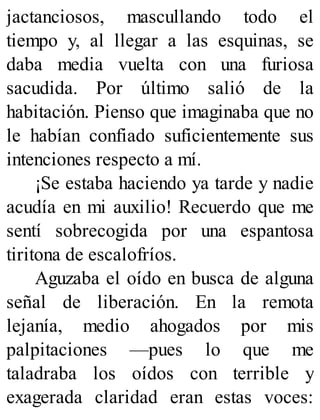 jactanciosos, mascullando todo el
tiempo y, al llegar a las esquinas, se
daba media vuelta con una furiosa
sacudida. Por último salió de la
habitación. Pienso que imaginaba que no
le habían confiado suficientemente sus
intenciones respecto a mí.
¡Se estaba haciendo ya tarde y nadie
acudía en mi auxilio! Recuerdo que me
sentí sobrecogida por una espantosa
tiritona de escalofríos.
Aguzaba el oído en busca de alguna
señal de liberación. En la remota
lejanía, medio ahogados por mis
palpitaciones —pues lo que me
taladraba los oídos con terrible y
exagerada claridad eran estas voces:
 