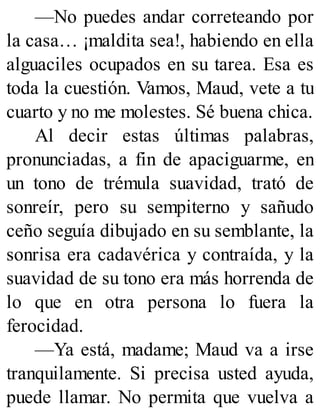 —No puedes andar correteando por
la casa… ¡maldita sea!, habiendo en ella
alguaciles ocupados en su tarea. Esa es
toda la cuestión. Vamos, Maud, vete a tu
cuarto y no me molestes. Sé buena chica.
Al decir estas últimas palabras,
pronunciadas, a fin de apaciguarme, en
un tono de trémula suavidad, trató de
sonreír, pero su sempiterno y sañudo
ceño seguía dibujado en su semblante, la
sonrisa era cadavérica y contraída, y la
suavidad de su tono era más horrenda de
lo que en otra persona lo fuera la
ferocidad.
—Ya está, madame; Maud va a irse
tranquilamente. Si precisa usted ayuda,
puede llamar. No permita que vuelva a
 