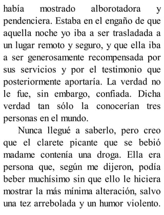 había mostrado alborotadora y
pendenciera. Estaba en el engaño de que
aquella noche yo iba a ser trasladada a
un lugar remoto y seguro, y que ella iba
a ser generosamente recompensada por
sus servicios y por el testimonio que
posteriormente aportaría. La verdad no
le fue, sin embargo, confiada. Dicha
verdad tan sólo la conocerían tres
personas en el mundo.
Nunca llegué a saberlo, pero creo
que el clarete picante que se bebió
madame contenía una droga. Ella era
persona que, según me dijeron, podía
beber muchísimo sin que ello le hiciera
mostrar la más mínima alteración, salvo
una tez arrebolada y un humor violento.
 