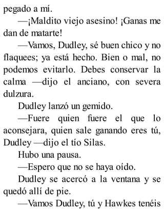 pegado a mí.
—¡Maldito viejo asesino! ¡Ganas me
dan de matarte!
—Vamos, Dudley, sé buen chico y no
flaquees; ya está hecho. Bien o mal, no
podemos evitarlo. Debes conservar la
calma —dijo el anciano, con severa
dulzura.
Dudley lanzó un gemido.
—Fuere quien fuere el que lo
aconsejara, quien sale ganando eres tú,
Dudley —dijo el tío Silas.
Hubo una pausa.
—Espero que no se haya oído.
Dudley se acercó a la ventana y se
quedó allí de pie.
—Vamos Dudley, tú y Hawkes tenéis
 