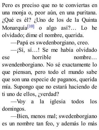 Pero es preciso que no te conviertas en
una monja o, peor aún, en una puritana.
¿Qué es él? ¿Uno de los de la Quinta
Monarquía[10] o algo así?… Lo he
olvidado; dime el nombre, querida.
—Papá es swedenborgiano, creo.
—¡Sí, sí…! Se me había olvidado
ese horrible nombre…
swendenborgiano. No sé exactamente lo
que piensan, pero todo el mundo sabe
que son una especie de paganos, querida
mía. Supongo que no estará haciendo de
ti uno de ellos, ¿verdad?
—Voy a la iglesia todos los
domingos.
—Bien, menos mal; swedenborgiano
es un nombre tan feo, y además lo más
 