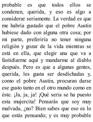 probable es que todos ellos se
condenen, querida, y eso es algo a
considerar seriamente. La verdad es que
me habría gustado que el pobre Austin
hubiese dado con alguna otra cosa; por
mi parte, preferiría no tener ninguna
religión y gozar de la vida mientras se
está en ella, que elegir una que va a
fastidiarme aquí y mandarme al diablo
después. Pero es que a algunas gentes,
querida, les gusta ser desdichadas y,
como el pobre Austin, procuran darse
ese gusto tanto en el otro mundo como en
éste. ¡Ja, ja, ja! ¡Qué seria se ha puesto
esta mujercita! Pensarás que soy muy
malvada, ¿no? Bien sabes que eso es lo
que estás pensando; y es muy probable
 