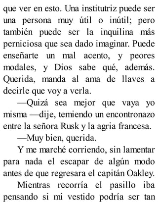 que ver en esto. Una institutriz puede ser
una persona muy útil o inútil; pero
también puede ser la inquilina más
perniciosa que sea dado imaginar. Puede
enseñarte un mal acento, y peores
modales, y Dios sabe qué, además.
Querida, manda al ama de llaves a
decirle que voy a verla.
—Quizá sea mejor que vaya yo
misma —dije, temiendo un encontronazo
entre la señora Rusk y la agria francesa.
—Muy bien, querida.
Y me marché corriendo, sin lamentar
para nada el escapar de algún modo
antes de que regresara el capitán Oakley.
Mientras recorría el pasillo iba
pensando si mi vestido podría ser tan
 