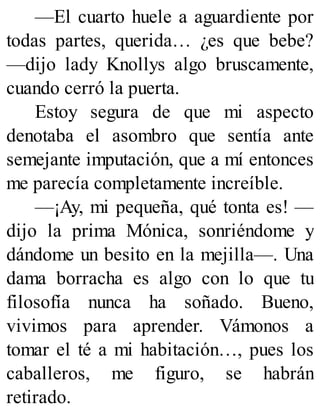 —El cuarto huele a aguardiente por
todas partes, querida… ¿es que bebe?
—dijo lady Knollys algo bruscamente,
cuando cerró la puerta.
Estoy segura de que mi aspecto
denotaba el asombro que sentía ante
semejante imputación, que a mí entonces
me parecía completamente increíble.
—¡Ay, mi pequeña, qué tonta es! —
dijo la prima Mónica, sonriéndome y
dándome un besito en la mejilla—. Una
dama borracha es algo con lo que tu
filosofía nunca ha soñado. Bueno,
vivimos para aprender. Vámonos a
tomar el té a mi habitación…, pues los
caballeros, me figuro, se habrán
retirado.
 