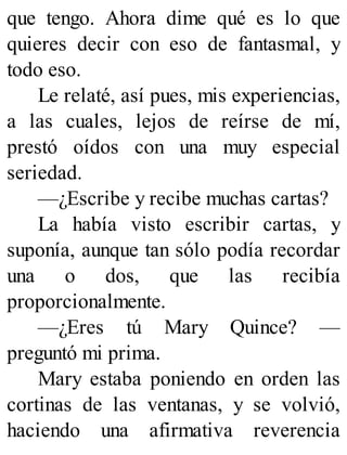 que tengo. Ahora dime qué es lo que
quieres decir con eso de fantasmal, y
todo eso.
Le relaté, así pues, mis experiencias,
a las cuales, lejos de reírse de mí,
prestó oídos con una muy especial
seriedad.
—¿Escribe y recibe muchas cartas?
La había visto escribir cartas, y
suponía, aunque tan sólo podía recordar
una o dos, que las recibía
proporcionalmente.
—¿Eres tú Mary Quince? —
preguntó mi prima.
Mary estaba poniendo en orden las
cortinas de las ventanas, y se volvió,
haciendo una afirmativa reverencia
 