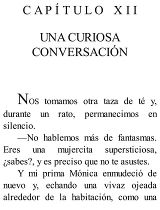 C A P Í T U L O X I I
UNA CURIOSA
CONVERSACIÓN
NOS tomamos otra taza de té y,
durante un rato, permanecimos en
silencio.
—No hablemos más de fantasmas.
Eres una mujercita supersticiosa,
¿sabes?, y es preciso que no te asustes.
Y mi prima Mónica enmudeció de
nuevo y, echando una vivaz ojeada
alrededor de la habitación, como una
 