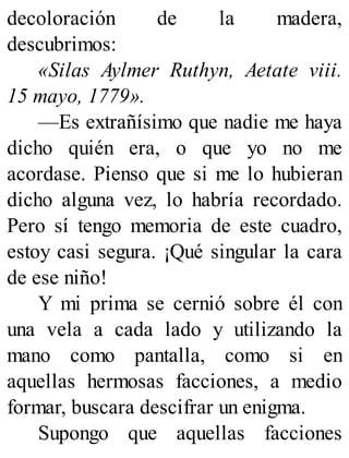 decoloración de la madera,
descubrimos:
«Silas Aylmer Ruthyn, Aetate viii.
15 mayo, 1779».
—Es extrañísimo que nadie me haya
dicho quién era, o que yo no me
acordase. Pienso que si me lo hubieran
dicho alguna vez, lo habría recordado.
Pero sí tengo memoria de este cuadro,
estoy casi segura. ¡Qué singular la cara
de ese niño!
Y mi prima se cernió sobre él con
una vela a cada lado y utilizando la
mano como pantalla, como si en
aquellas hermosas facciones, a medio
formar, buscara descifrar un enigma.
Supongo que aquellas facciones
 