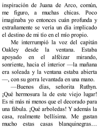 inspiración de Juana de Arco, común,
me figuro, a muchas chicas. Poco
imaginaba yo entonces cuán profunda y
extrañamente se vería un día implicado
el destino de mi tío en el mío propio.
Me interrumpió la voz del capitán
Oakley desde la ventana. Estaba
apoyado en el alféizar mirando,
sonriente, hacia el interior —la mañana
era soleada y la ventana estaba abierta
—, con su gorra levantada en una mano.
—Buenos días, señorita Ruthyn.
¡Qué hermosura la de este viejo lugar!
Es ni más ni menos que el decorado para
una fábula. ¡Qué arboledas! Y además la
casa, realmente bellísima. Me gustan
mucho estas casas blanquinegras…
 