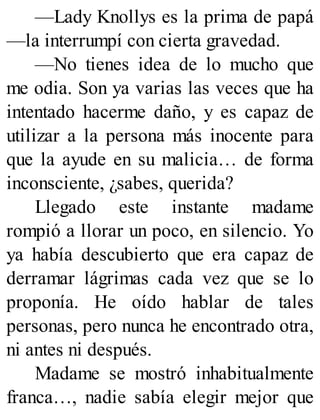 —Lady Knollys es la prima de papá
—la interrumpí con cierta gravedad.
—No tienes idea de lo mucho que
me odia. Son ya varias las veces que ha
intentado hacerme daño, y es capaz de
utilizar a la persona más inocente para
que la ayude en su malicia… de forma
inconsciente, ¿sabes, querida?
Llegado este instante madame
rompió a llorar un poco, en silencio. Yo
ya había descubierto que era capaz de
derramar lágrimas cada vez que se lo
proponía. He oído hablar de tales
personas, pero nunca he encontrado otra,
ni antes ni después.
Madame se mostró inhabitualmente
franca…, nadie sabía elegir mejor que
 