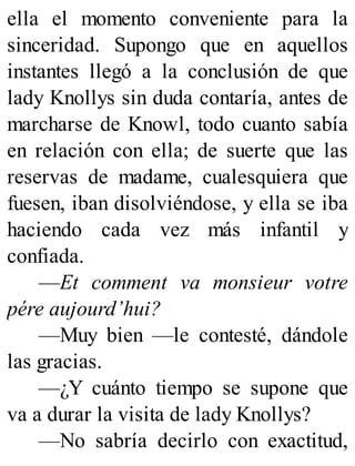 ella el momento conveniente para la
sinceridad. Supongo que en aquellos
instantes llegó a la conclusión de que
lady Knollys sin duda contaría, antes de
marcharse de Knowl, todo cuanto sabía
en relación con ella; de suerte que las
reservas de madame, cualesquiera que
fuesen, iban disolviéndose, y ella se iba
haciendo cada vez más infantil y
confiada.
—Et comment va monsieur votre
pére aujourd’hui?
—Muy bien —le contesté, dándole
las gracias.
—¿Y cuánto tiempo se supone que
va a durar la visita de lady Knollys?
—No sabría decirlo con exactitud,
 