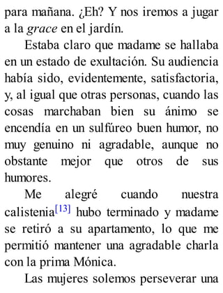 para mañana. ¿Eh? Y nos iremos a jugar
a la grace en el jardín.
Estaba claro que madame se hallaba
en un estado de exultación. Su audiencia
había sido, evidentemente, satisfactoria,
y, al igual que otras personas, cuando las
cosas marchaban bien su ánimo se
encendía en un sulfúreo buen humor, no
muy genuino ni agradable, aunque no
obstante mejor que otros de sus
humores.
Me alegré cuando nuestra
calistenia[13] hubo terminado y madame
se retiró a su apartamento, lo que me
permitió mantener una agradable charla
con la prima Mónica.
Las mujeres solemos perseverar una
 
