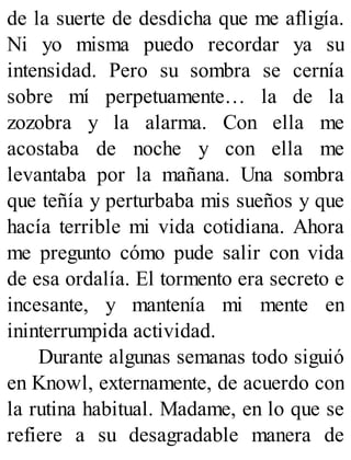 de la suerte de desdicha que me afligía.
Ni yo misma puedo recordar ya su
intensidad. Pero su sombra se cernía
sobre mí perpetuamente… la de la
zozobra y la alarma. Con ella me
acostaba de noche y con ella me
levantaba por la mañana. Una sombra
que teñía y perturbaba mis sueños y que
hacía terrible mi vida cotidiana. Ahora
me pregunto cómo pude salir con vida
de esa ordalía. El tormento era secreto e
incesante, y mantenía mi mente en
ininterrumpida actividad.
Durante algunas semanas todo siguió
en Knowl, externamente, de acuerdo con
la rutina habitual. Madame, en lo que se
refiere a su desagradable manera de
 