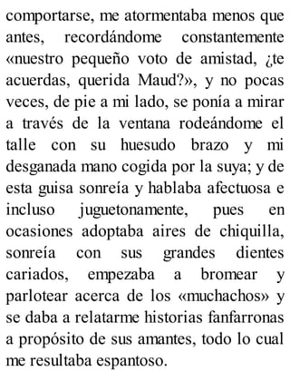comportarse, me atormentaba menos que
antes, recordándome constantemente
«nuestro pequeño voto de amistad, ¿te
acuerdas, querida Maud?», y no pocas
veces, de pie a mi lado, se ponía a mirar
a través de la ventana rodeándome el
talle con su huesudo brazo y mi
desganada mano cogida por la suya; y de
esta guisa sonreía y hablaba afectuosa e
incluso juguetonamente, pues en
ocasiones adoptaba aires de chiquilla,
sonreía con sus grandes dientes
cariados, empezaba a bromear y
parlotear acerca de los «muchachos» y
se daba a relatarme historias fanfarronas
a propósito de sus amantes, todo lo cual
me resultaba espantoso.
 