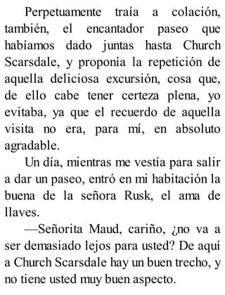 Perpetuamente traía a colación,
también, el encantador paseo que
habíamos dado juntas hasta Church
Scarsdale, y proponía la repetición de
aquella deliciosa excursión, cosa que,
de ello cabe tener certeza plena, yo
evitaba, ya que el recuerdo de aquella
visita no era, para mí, en absoluto
agradable.
Un día, mientras me vestía para salir
a dar un paseo, entró en mi habitación la
buena de la señora Rusk, el ama de
llaves.
—Señorita Maud, cariño, ¿no va a
ser demasiado lejos para usted? De aquí
a Church Scarsdale hay un buen trecho, y
no tiene usted muy buen aspecto.
 
