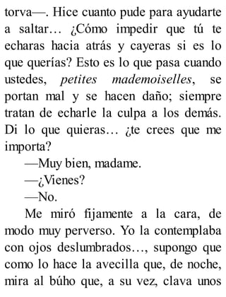 torva—. Hice cuanto pude para ayudarte
a saltar… ¿Cómo impedir que tú te
echaras hacia atrás y cayeras si es lo
que querías? Esto es lo que pasa cuando
ustedes, petites mademoiselles, se
portan mal y se hacen daño; siempre
tratan de echarle la culpa a los demás.
Di lo que quieras… ¿te crees que me
importa?
—Muy bien, madame.
—¿Vienes?
—No.
Me miró fijamente a la cara, de
modo muy perverso. Yo la contemplaba
con ojos deslumbrados…, supongo que
como lo hace la avecilla que, de noche,
mira al búho que, a su vez, clava unos
 