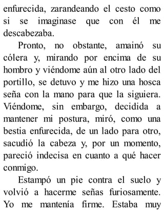 enfurecida, zarandeando el cesto como
si se imaginase que con él me
descabezaba.
Pronto, no obstante, amainó su
cólera y, mirando por encima de su
hombro y viéndome aún al otro lado del
portillo, se detuvo y me hizo una hosca
seña con la mano para que la siguiera.
Viéndome, sin embargo, decidida a
mantener mi postura, miró, como una
bestia enfurecida, de un lado para otro,
sacudió la cabeza y, por un momento,
pareció indecisa en cuanto a qué hacer
conmigo.
Estampó un pie contra el suelo y
volvió a hacerme señas furiosamente.
Yo me mantenía firme. Estaba muy
 