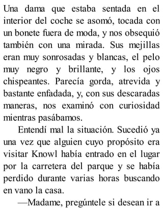 Una dama que estaba sentada en el
interior del coche se asomó, tocada con
un bonete fuera de moda, y nos obsequió
también con una mirada. Sus mejillas
eran muy sonrosadas y blancas, el pelo
muy negro y brillante, y los ojos
chispeantes. Parecía gorda, atrevida y
bastante enfadada, y, con sus descaradas
maneras, nos examinó con curiosidad
mientras pasábamos.
Entendí mal la situación. Sucedió ya
una vez que alguien cuyo propósito era
visitar Knowl había entrado en el lugar
por la carretera del parque y se había
perdido durante varias horas buscando
en vano la casa.
—Madame, pregúntele si desean ir a
 