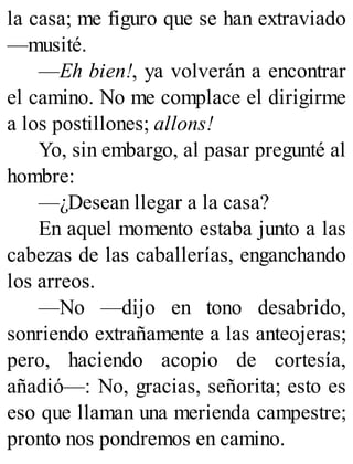 la casa; me figuro que se han extraviado
—musité.
—Eh bien!, ya volverán a encontrar
el camino. No me complace el dirigirme
a los postillones; allons!
Yo, sin embargo, al pasar pregunté al
hombre:
—¿Desean llegar a la casa?
En aquel momento estaba junto a las
cabezas de las caballerías, enganchando
los arreos.
—No —dijo en tono desabrido,
sonriendo extrañamente a las anteojeras;
pero, haciendo acopio de cortesía,
añadió—: No, gracias, señorita; esto es
eso que llaman una merienda campestre;
pronto nos pondremos en camino.
 
