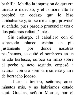 barbilla. Me dio la impresión de que era
tímido e indeciso, y el hombre alto le
propinó un codazo que le hizo
tambalearse y, tal se me antojó, provocó
su enfado, pues pareció pronunciar una o
dos palabras refunfuñantes.
Sin embargo, el caballero con el
sobretodo blanco estaba en pie
justamente por donde nosotras
pasábamos, se quitó el sombrero en un
saludo burlesco, colocó su mano sobre
el pecho y, acto seguido, empezó a
avanzar con una sonrisa insolente y aire
de borracho jocoso.
—Justo a tiempo, señoras; cinco
minutos más, y no habríamos estado
aquí. Gracias, señora Mouser, por el
 