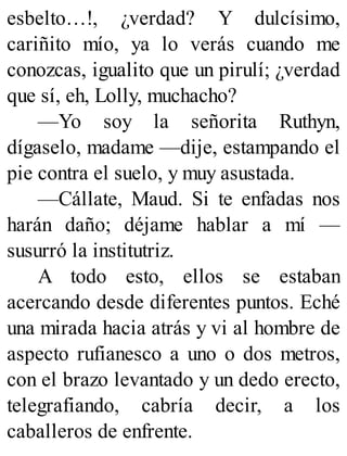 esbelto…!, ¿verdad? Y dulcísimo,
cariñito mío, ya lo verás cuando me
conozcas, igualito que un pirulí; ¿verdad
que sí, eh, Lolly, muchacho?
—Yo soy la señorita Ruthyn,
dígaselo, madame —dije, estampando el
pie contra el suelo, y muy asustada.
—Cállate, Maud. Si te enfadas nos
harán daño; déjame hablar a mí —
susurró la institutriz.
A todo esto, ellos se estaban
acercando desde diferentes puntos. Eché
una mirada hacia atrás y vi al hombre de
aspecto rufianesco a uno o dos metros,
con el brazo levantado y un dedo erecto,
telegrafiando, cabría decir, a los
caballeros de enfrente.
 