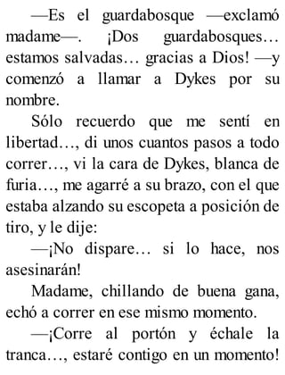 —Es el guardabosque —exclamó
madame—. ¡Dos guardabosques…
estamos salvadas… gracias a Dios! —y
comenzó a llamar a Dykes por su
nombre.
Sólo recuerdo que me sentí en
libertad…, di unos cuantos pasos a todo
correr…, vi la cara de Dykes, blanca de
furia…, me agarré a su brazo, con el que
estaba alzando su escopeta a posición de
tiro, y le dije:
—¡No dispare… si lo hace, nos
asesinarán!
Madame, chillando de buena gana,
echó a correr en ese mismo momento.
—¡Corre al portón y échale la
tranca…, estaré contigo en un momento!
 