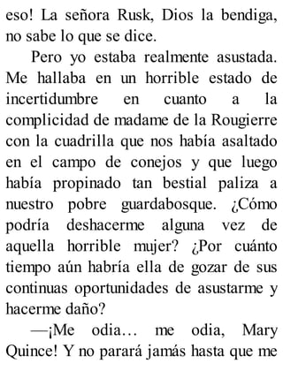 eso! La señora Rusk, Dios la bendiga,
no sabe lo que se dice.
Pero yo estaba realmente asustada.
Me hallaba en un horrible estado de
incertidumbre en cuanto a la
complicidad de madame de la Rougierre
con la cuadrilla que nos había asaltado
en el campo de conejos y que luego
había propinado tan bestial paliza a
nuestro pobre guardabosque. ¿Cómo
podría deshacerme alguna vez de
aquella horrible mujer? ¿Por cuánto
tiempo aún habría ella de gozar de sus
continuas oportunidades de asustarme y
hacerme daño?
—¡Me odia… me odia, Mary
Quince! Y no parará jamás hasta que me
 